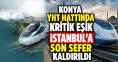 Konya YHT hattında kritik eşik: İstanbul'a son sefer kaldırıldı